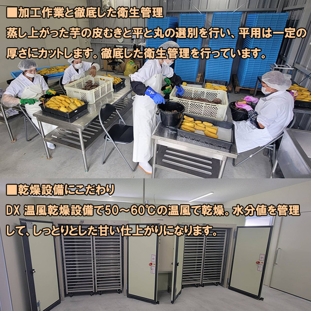 ■加工作業と徹底した衛生管理,蒸し上がった芋の皮むきと平と丸の選別を行い、平用は一定の厚さにカットします。徹底した衛生管理を行っています■乾燥設備にこだわり,DX 温風乾燥設備で50～60℃の温風で乾燥。水分値を管理して、しっとりとした甘い仕上がりになります。。