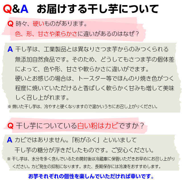 お届けする干し芋について,干し芋は、工業製品とは異なりさつま芋からのみ作られる無添加自然食品です。そのため、どうしてもさつま芋の個体差によって色形、甘さや柔らかさに違いが出ます。硬いとお感じになった場合は、トースター等でほんのり焼き色がつく程度に焼いていただけると香ばしく柔らかく甘さも増して美味しく召し上がれます。また、干し芋の表面の白い粉はカビではありません。「粉がふく」といいまして帆ｐ氏芋の糖分が浮き出したものです。